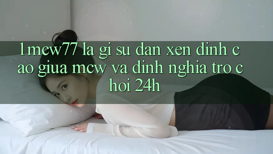 1. MCW77 Là Gì? Sự Đan xen Đỉnh cao Giữa MCW Và Định Nghĩa “Trò chơi 24h”