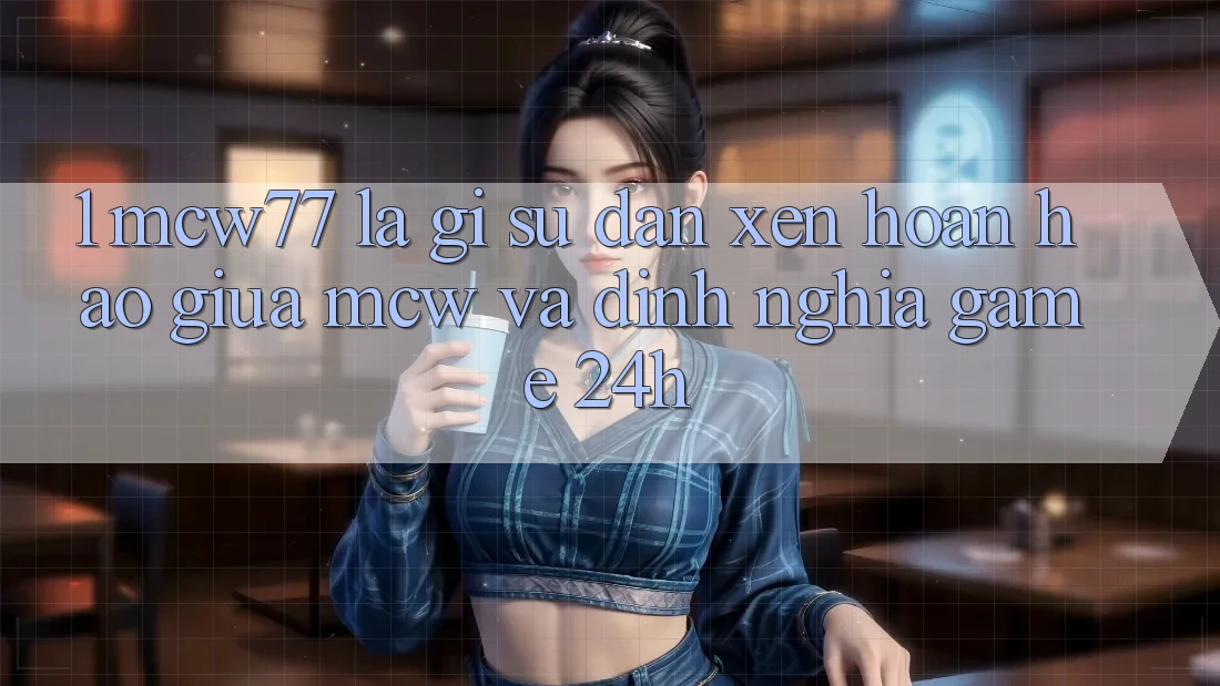 1. MCW77 Là Gì? Sự Đan xen Hoàn Hảo Giữa MCW Và Định Nghĩa “Game 24h” 1. MCW77 Là Gì? Sự Đan xen Hoàn Hảo Giữa MCW Và Định Nghĩa “Game 24h”