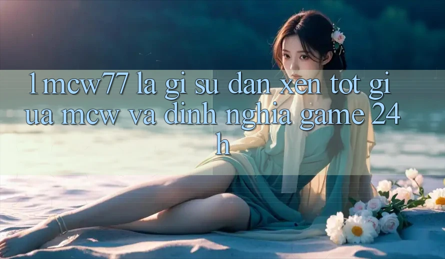 1. MCW77 Là Gì? Sự Đan xen Tốt Giữa MCW Và Định Nghĩa “Game 24h”
