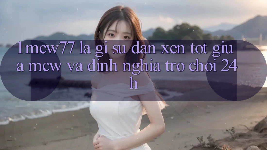 1. MCW77 Là Gì? Sự Đan xen Tốt Giữa MCW Và Định Nghĩa “Trò chơi 24h” 1. MCW77 Là Gì? Sự Đan xen Tốt Giữa MCW Và Định Nghĩa “Trò chơi 24h”