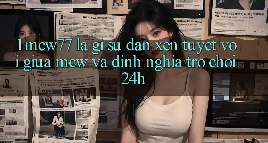 1. MCW77 Là Gì? Sự Đan xen Tuyệt vời Giữa MCW Và Định Nghĩa “Trò chơi 24h”
