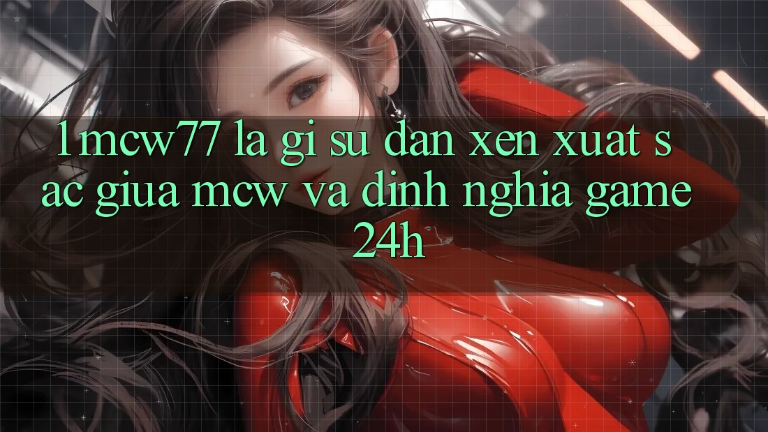 1. MCW77 Là Gì? Sự Đan xen Xuất sắc Giữa MCW Và Định Nghĩa “Game 24h”