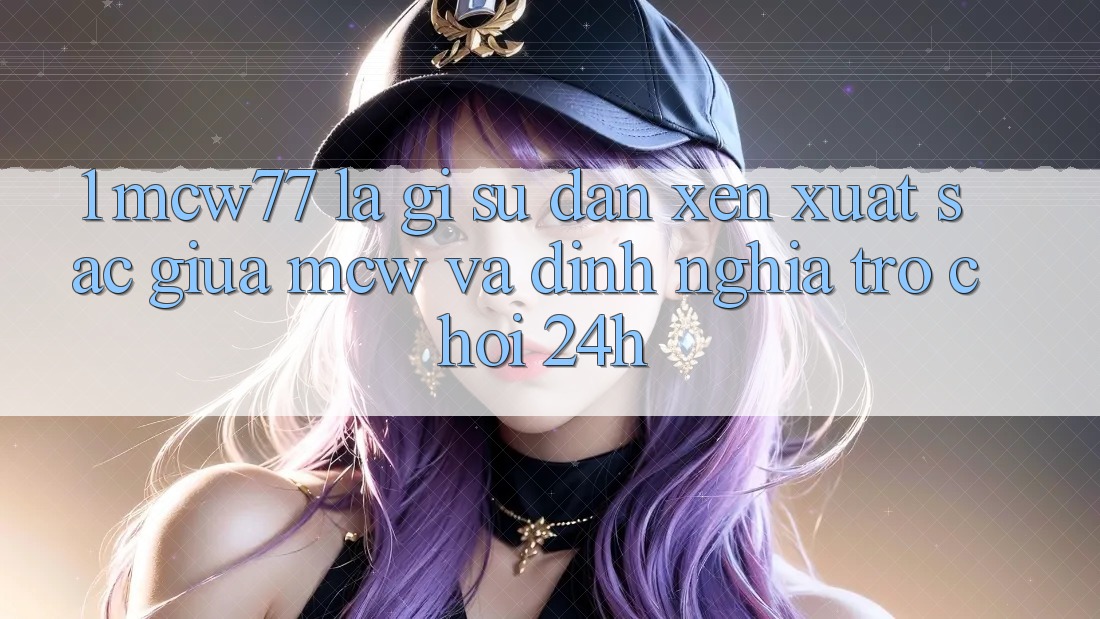 1. MCW77 Là Gì? Sự Đan xen Xuất sắc Giữa MCW Và Định Nghĩa “Trò chơi 24h”