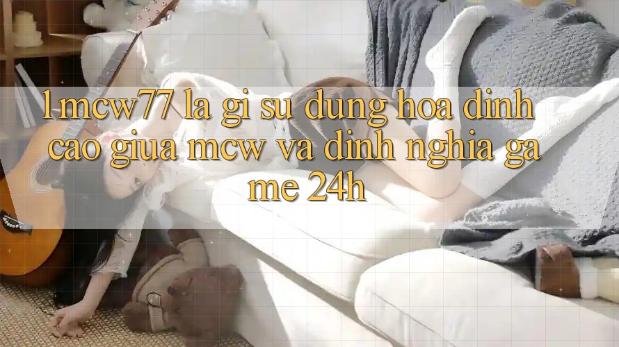 1. MCW77 Là Gì? Sự Dung hòa Đỉnh cao Giữa MCW Và Định Nghĩa “Game 24h”