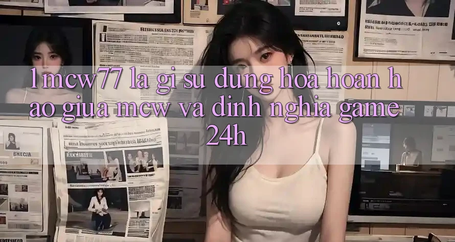1. MCW77 Là Gì? Sự Dung hòa Hoàn Hảo Giữa MCW Và Định Nghĩa “Game 24h”