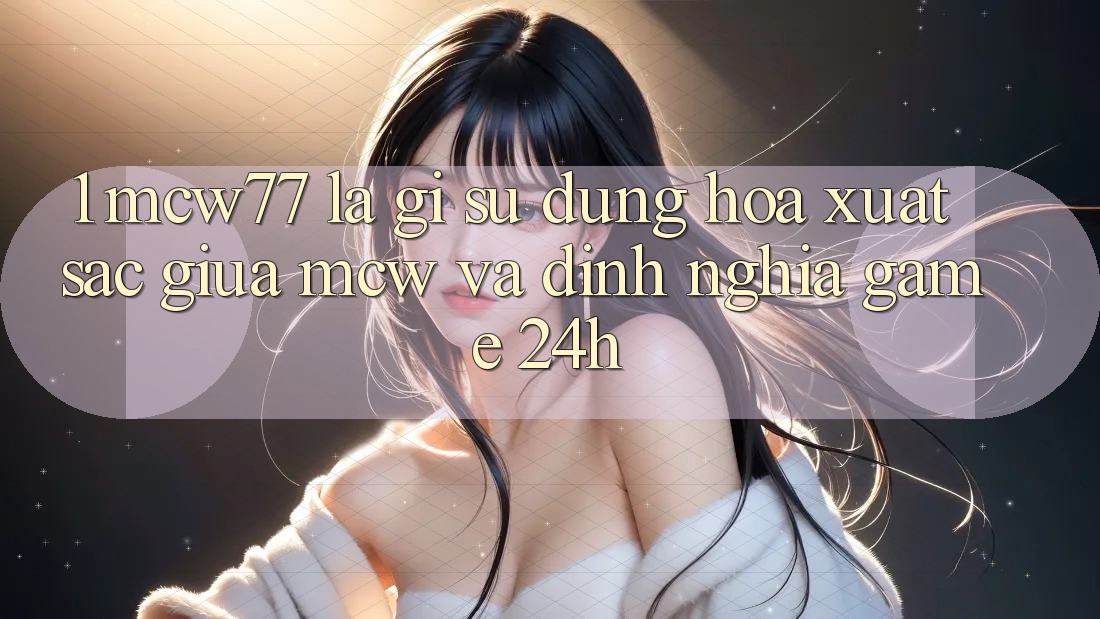 1. MCW77 Là Gì? Sự Dung hòa Xuất sắc Giữa MCW Và Định Nghĩa “Game 24h”