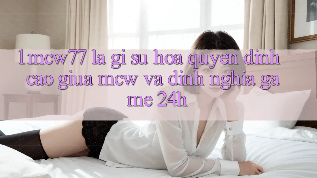 1. MCW77 Là Gì? Sự Hòa quyện Đỉnh cao Giữa MCW Và Định Nghĩa “Game 24h” 1. MCW77 Là Gì? Sự Hòa quyện Đỉnh cao Giữa MCW Và Định Nghĩa “Game 24h”