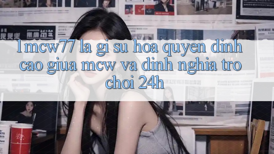 1. MCW77 Là Gì? Sự Hòa quyện Đỉnh cao Giữa MCW Và Định Nghĩa “Trò chơi 24h”