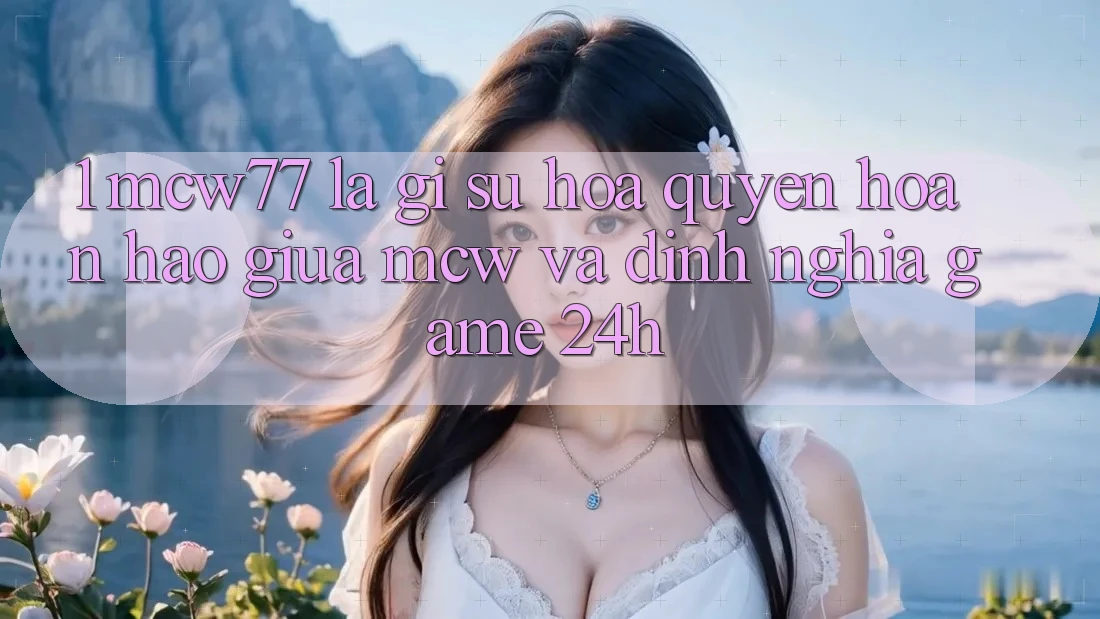 1. MCW77 Là Gì? Sự Hòa quyện Hoàn Hảo Giữa MCW Và Định Nghĩa “Game 24h”
