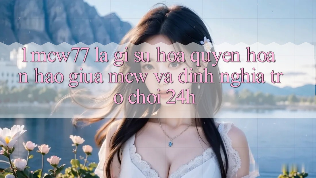 1. MCW77 Là Gì? Sự Hòa quyện Hoàn Hảo Giữa MCW Và Định Nghĩa “Trò chơi 24h”