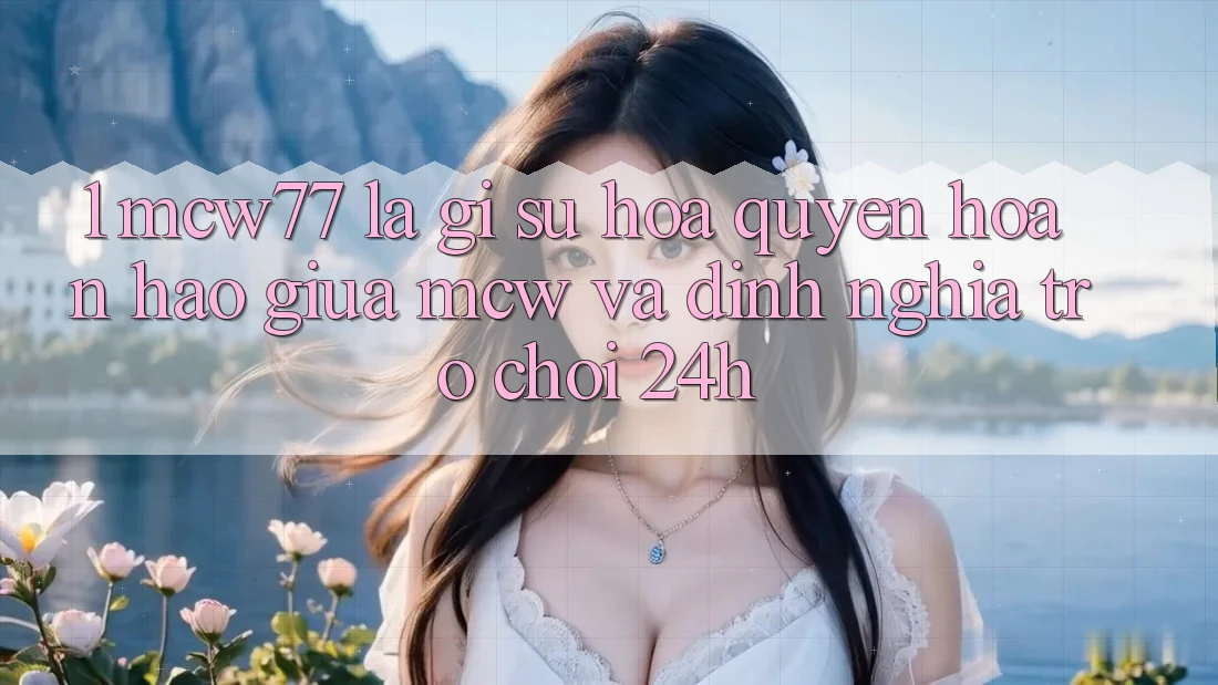 1. MCW77 Là Gì? Sự Hòa quyện Hoàn Hảo Giữa MCW Và Định Nghĩa “Trò chơi 24h”