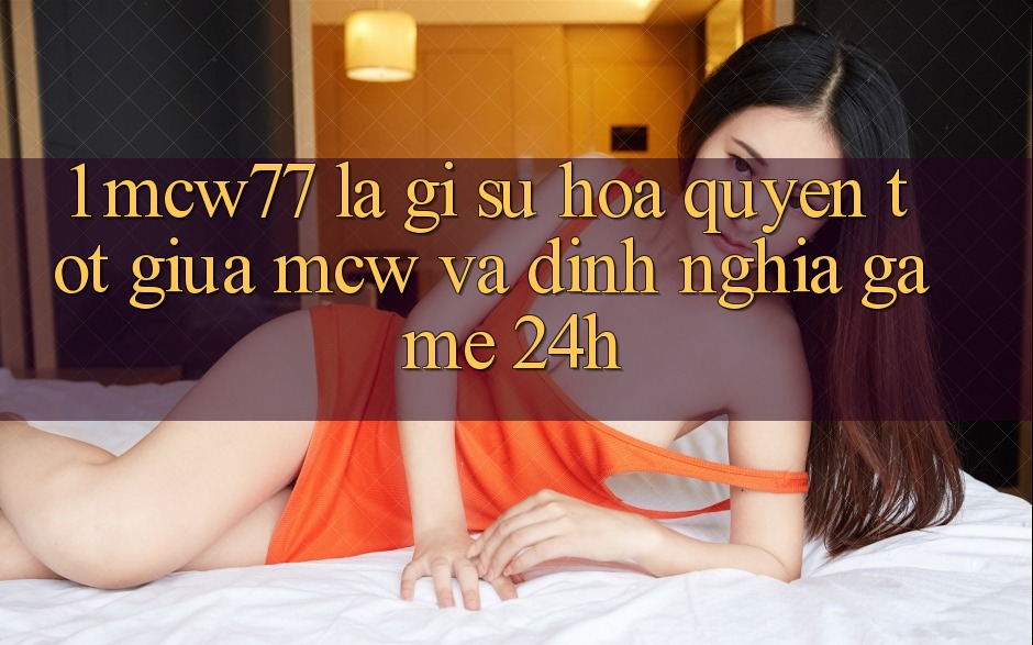 1. MCW77 Là Gì? Sự Hòa quyện Tốt Giữa MCW Và Định Nghĩa “Game 24h”