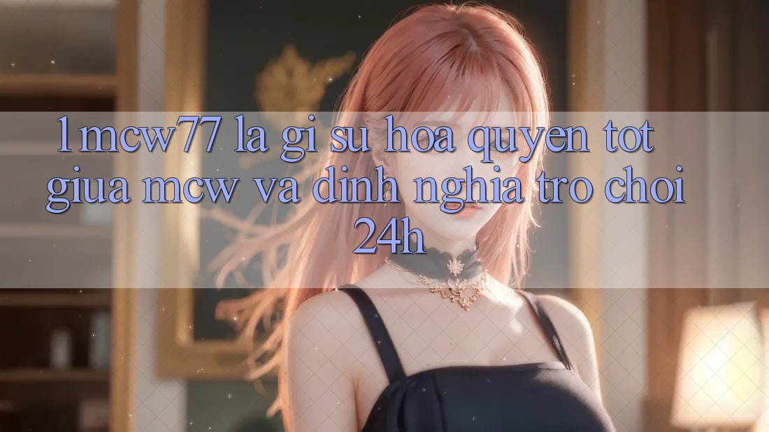 1. MCW77 Là Gì? Sự Hòa quyện Tốt Giữa MCW Và Định Nghĩa “Trò chơi 24h”