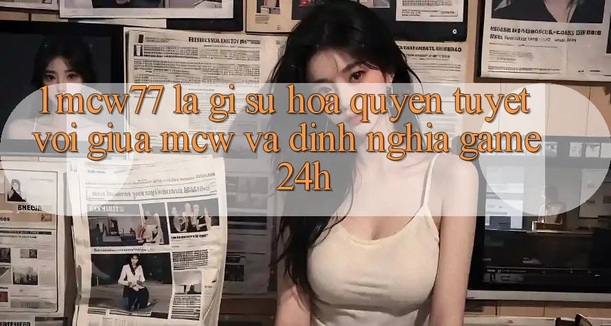 1. MCW77 Là Gì? Sự Hòa quyện Tuyệt vời Giữa MCW Và Định Nghĩa “Game 24h”