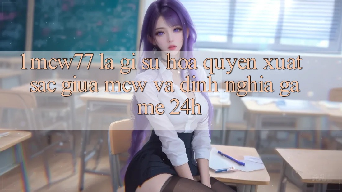 1. MCW77 Là Gì? Sự Hòa quyện Xuất sắc Giữa MCW Và Định Nghĩa “Game 24h”