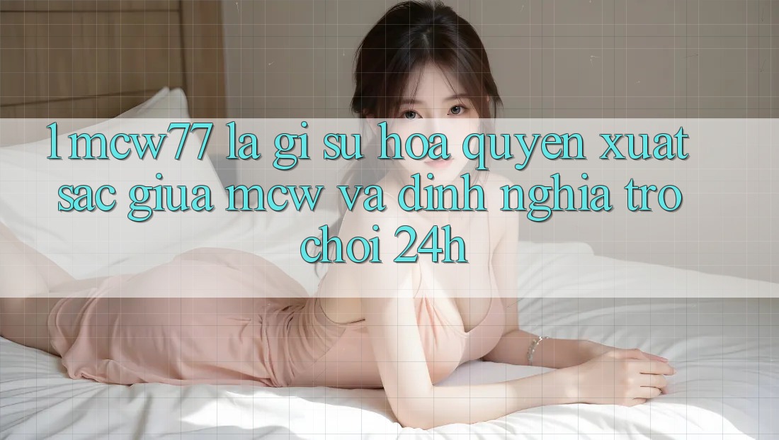 1. MCW77 Là Gì? Sự Hòa quyện Xuất sắc Giữa MCW Và Định Nghĩa “Trò chơi 24h” 1. MCW77 Là Gì? Sự Hòa quyện Xuất sắc Giữa MCW Và Định Nghĩa “Trò chơi 24h”