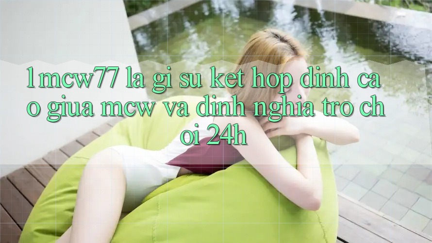 1. MCW77 Là Gì? Sự Kết hợp Đỉnh cao Giữa MCW Và Định Nghĩa “Trò chơi 24h”
