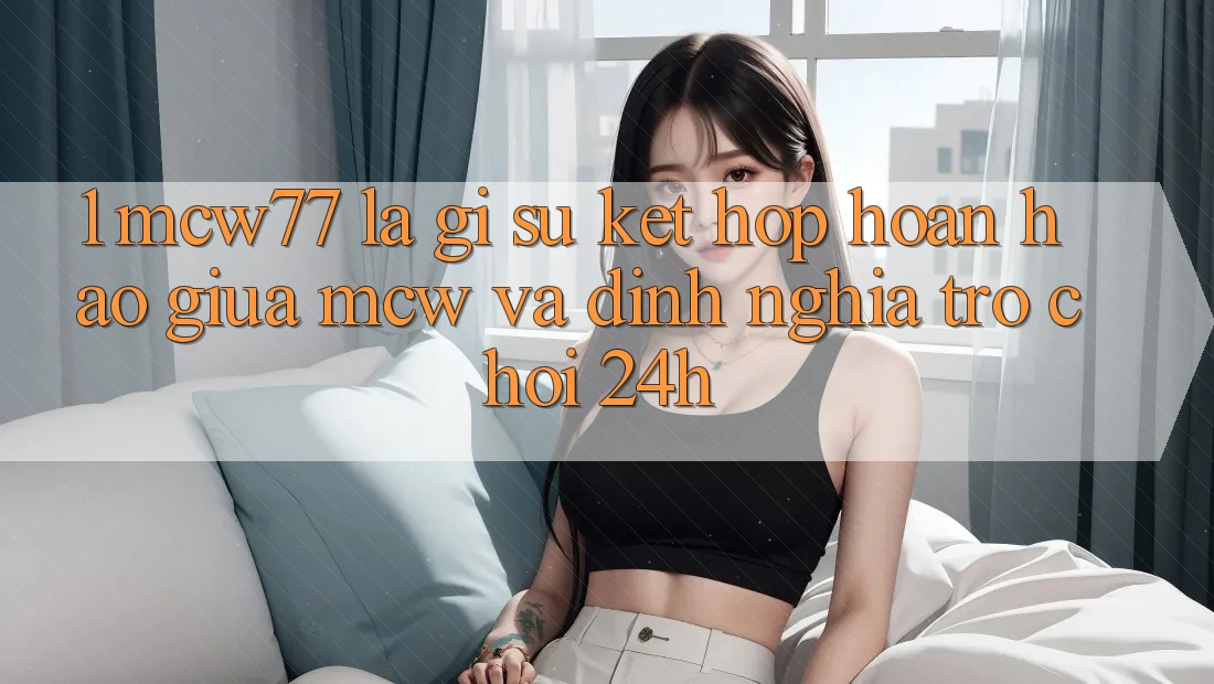 1. MCW77 Là Gì? Sự Kết hợp Hoàn Hảo Giữa MCW Và Định Nghĩa “Trò chơi 24h”