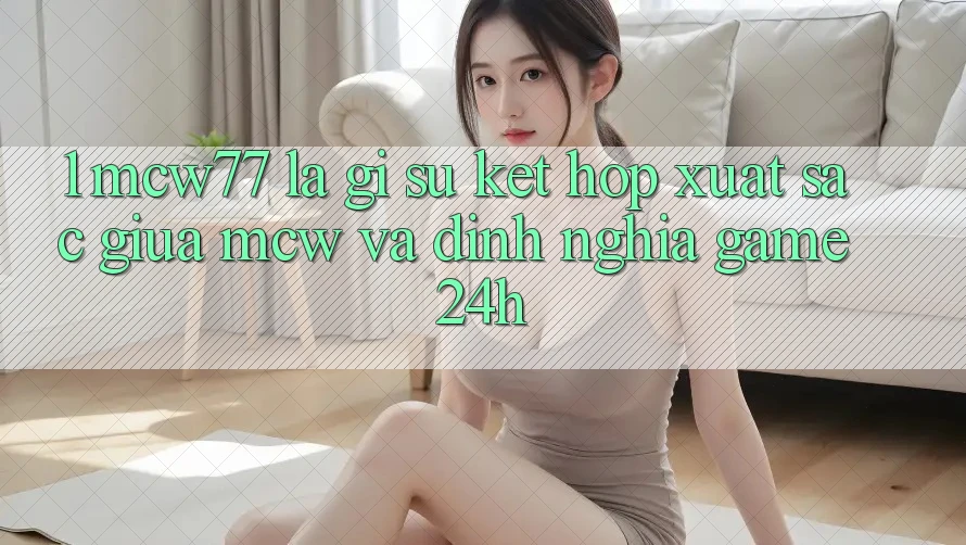 1. MCW77 Là Gì? Sự Kết Hợp Xuất sắc Giữa MCW Và Định Nghĩa “Game 24h” 1. MCW77 Là Gì? Sự Kết Hợp Xuất sắc Giữa MCW Và Định Nghĩa “Game 24h”