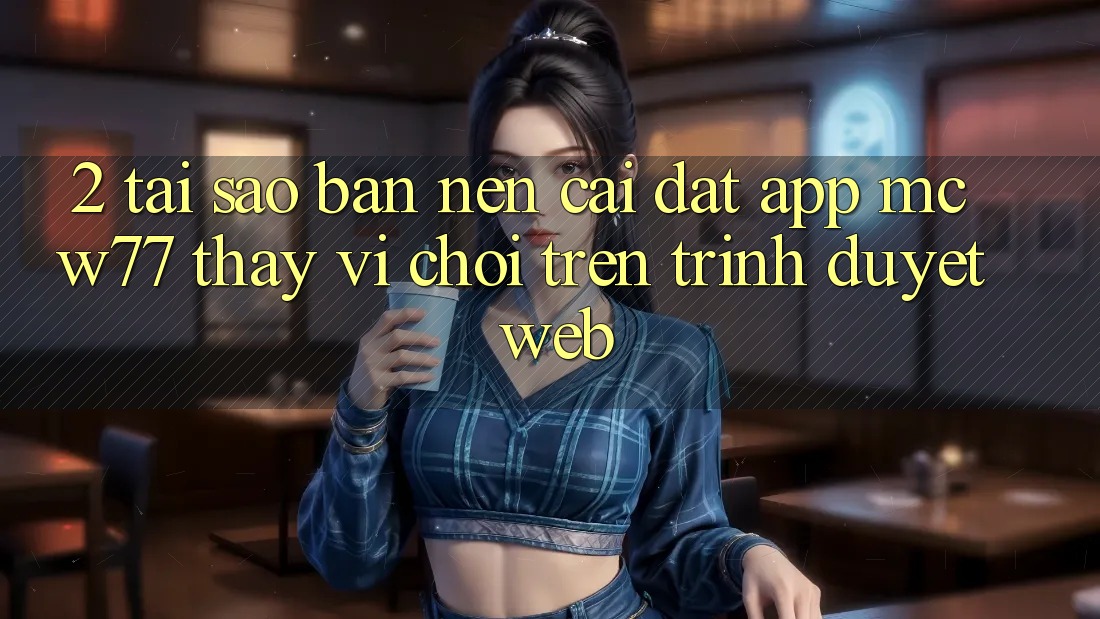 2. Tại Sao Bạn Nên Cài đặt App MCW77 Thay Vì Chơi Trên Trình Duyệt Web?