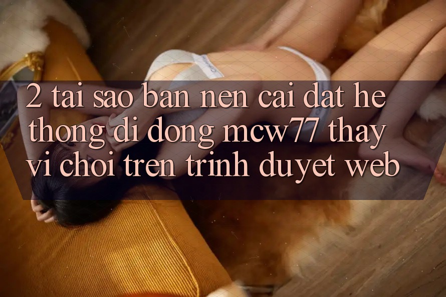 2. Tại Sao Bạn Nên Cài đặt Hệ thống di động MCW77 Thay Vì Chơi Trên Trình Duyệt Web?