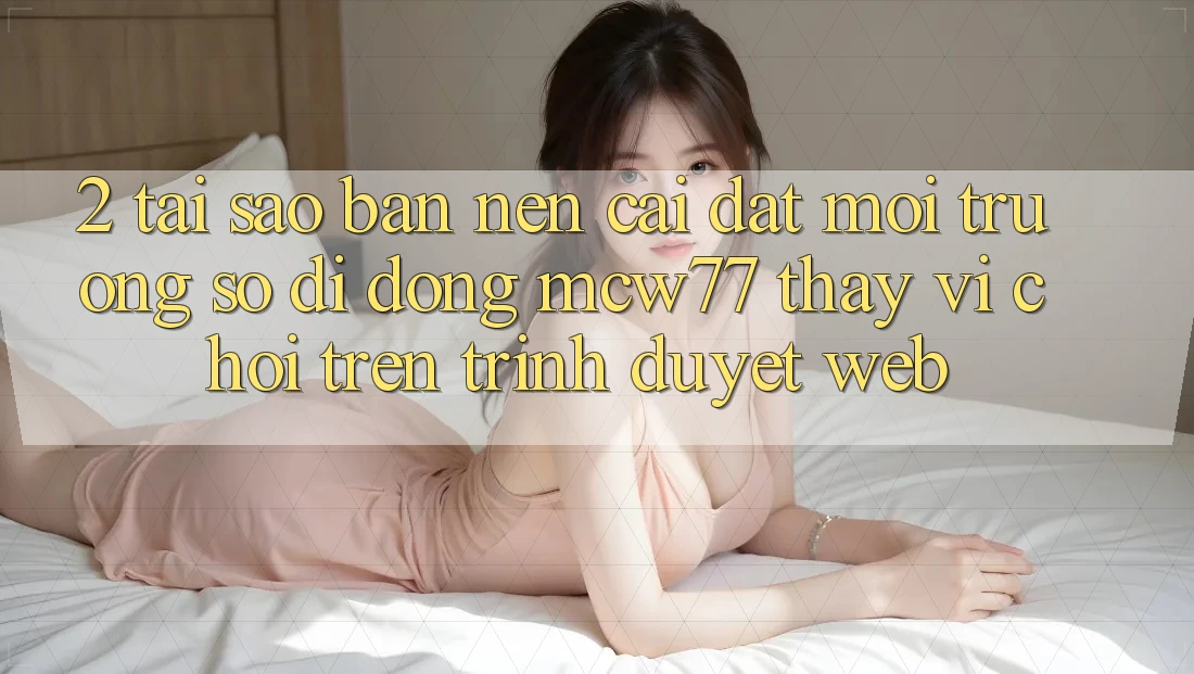2. Tại Sao Bạn Nên Cài đặt Môi trường số di động MCW77 Thay Vì Chơi Trên Trình Duyệt Web? 2. Tại Sao Bạn Nên Cài đặt Môi trường số di động MCW77 Thay Vì Chơi Trên Trình Duyệt Web?