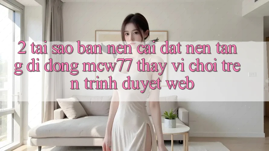 2. Tại Sao Bạn Nên Cài đặt Nền tảng di động MCW77 Thay Vì Chơi Trên Trình Duyệt Web? 2. Tại Sao Bạn Nên Cài đặt Nền tảng di động MCW77 Thay Vì Chơi Trên Trình Duyệt Web?