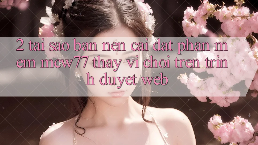 2. Tại Sao Bạn Nên Cài đặt Phần mềm MCW77 Thay Vì Chơi Trên Trình Duyệt Web?