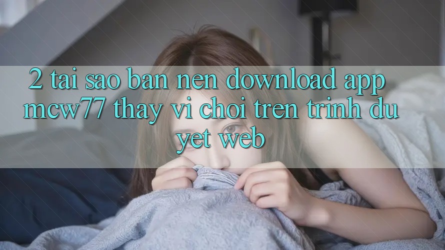 2. Tại Sao Bạn Nên Download App MCW77 Thay Vì Chơi Trên Trình Duyệt Web?