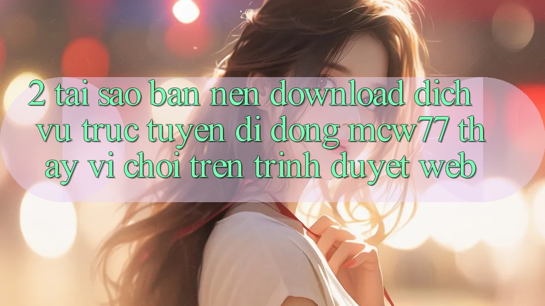 2. Tại Sao Bạn Nên Download Dịch vụ trực tuyến di động MCW77 Thay Vì Chơi Trên Trình Duyệt Web?