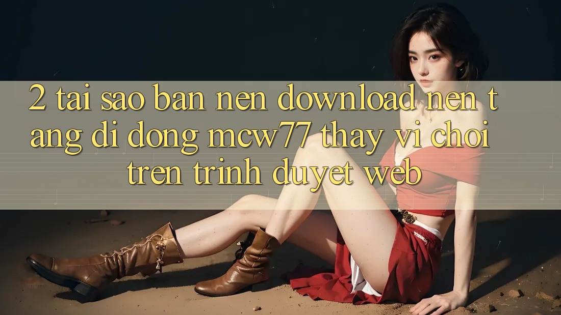 2. Tại Sao Bạn Nên Download Nền tảng di động MCW77 Thay Vì Chơi Trên Trình Duyệt Web?