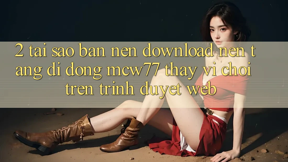 2. Tại Sao Bạn Nên Download Nền tảng di động MCW77 Thay Vì Chơi Trên Trình Duyệt Web?
