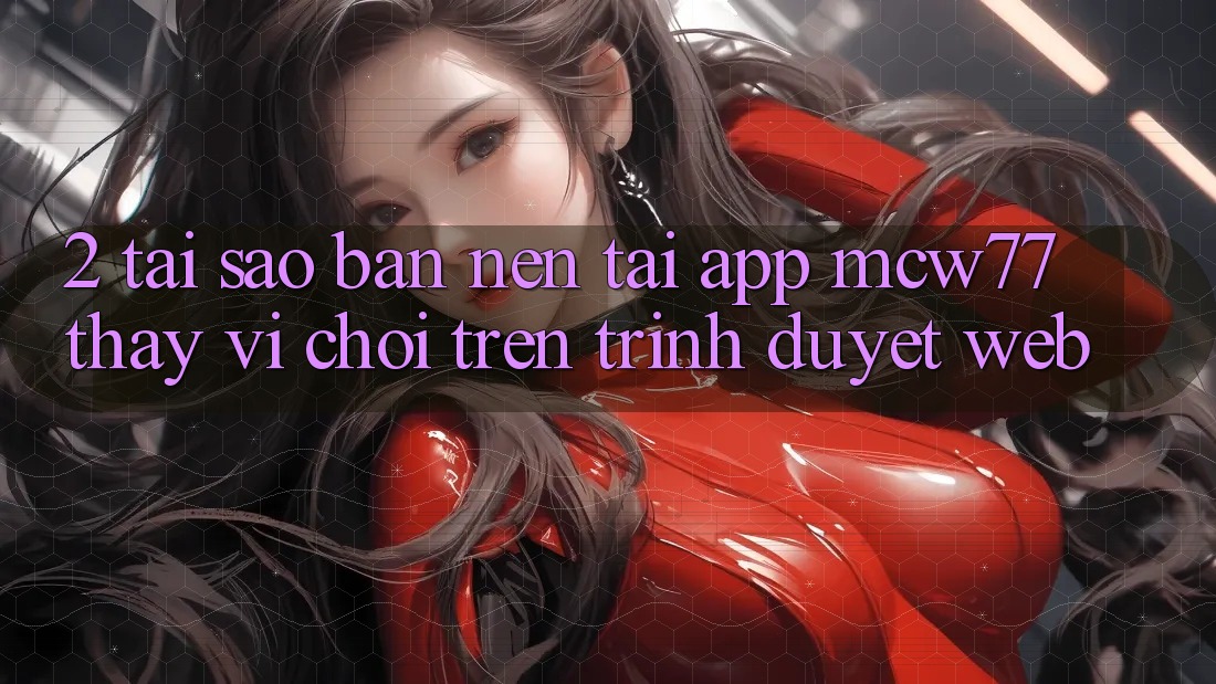 2. Tại Sao Bạn Nên Tải App MCW77 Thay Vì Chơi Trên Trình Duyệt Web?
