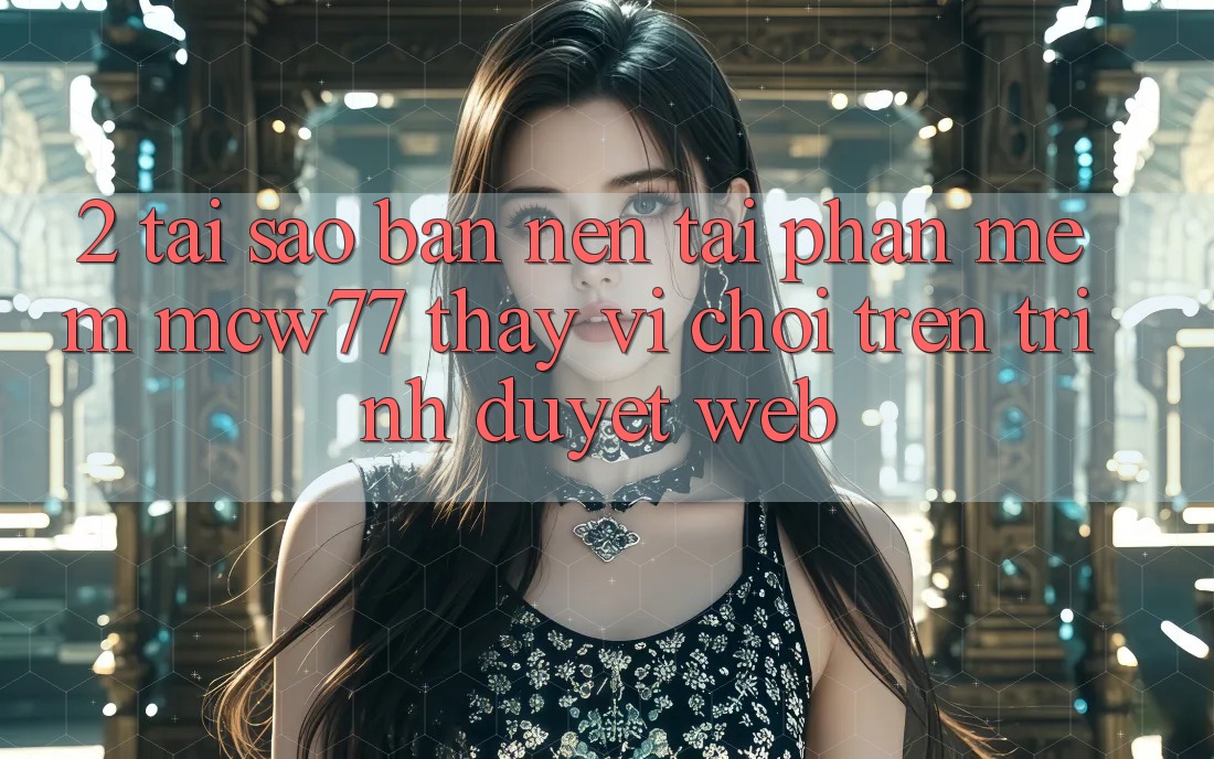 2. Tại Sao Bạn Nên Tải Phần mềm MCW77 Thay Vì Chơi Trên Trình Duyệt Web?