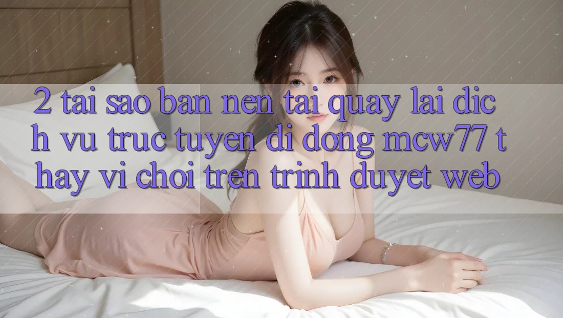 2. Tại Sao Bạn Nên Tải quay lại Dịch vụ trực tuyến di động MCW77 Thay Vì Chơi Trên Trình Duyệt Web?