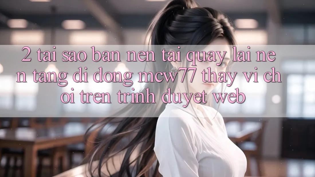 2. Tại Sao Bạn Nên Tải quay lại Nền tảng di động MCW77 Thay Vì Chơi Trên Trình Duyệt Web?