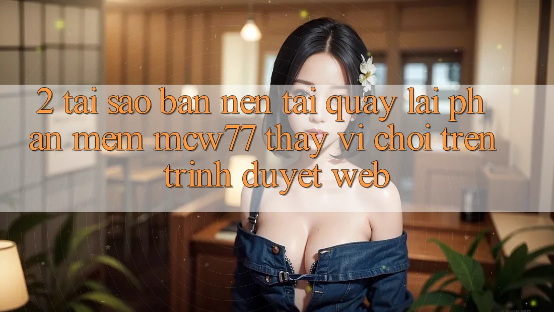 2. Tại Sao Bạn Nên Tải quay lại Phần mềm MCW77 Thay Vì Chơi Trên Trình Duyệt Web?