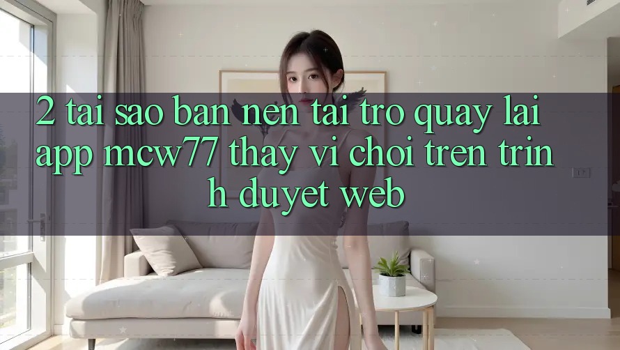 2. Tại Sao Bạn Nên Tải trở quay lại App MCW77 Thay Vì Chơi Trên Trình Duyệt Web?