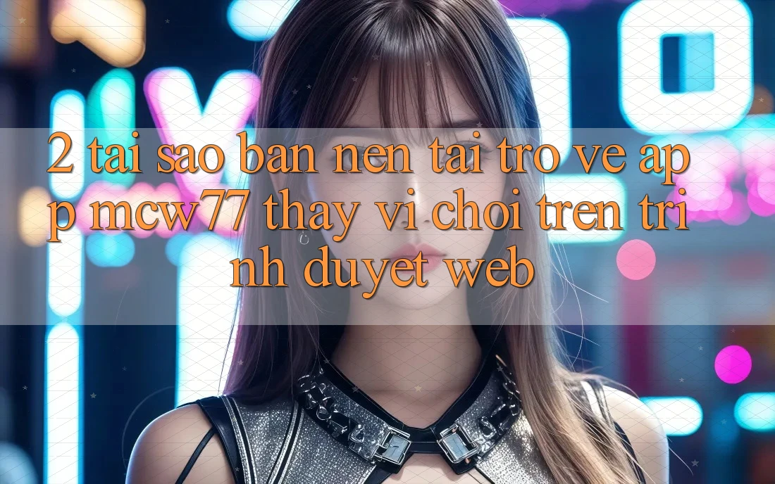 2. Tại Sao Bạn Nên Tải trở về App MCW77 Thay Vì Chơi Trên Trình Duyệt Web?