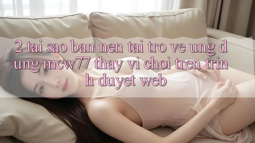 2. Tại Sao Bạn Nên Tải trở về Ứng dụng MCW77 Thay Vì Chơi Trên Trình Duyệt Web?