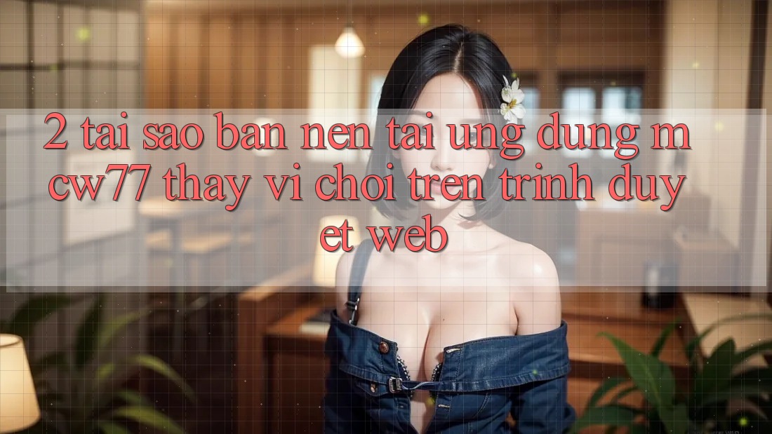 2. Tại Sao Bạn Nên Tải Ứng dụng MCW77 Thay Vì Chơi Trên Trình Duyệt Web?