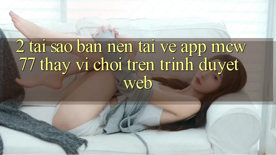 2. Tại Sao Bạn Nên Tải về App MCW77 Thay Vì Chơi Trên Trình Duyệt Web?