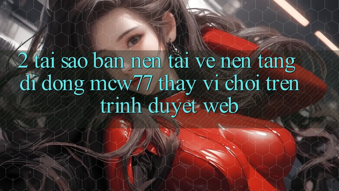 2. Tại Sao Bạn Nên Tải về Nền tảng di động MCW77 Thay Vì Chơi Trên Trình Duyệt Web?