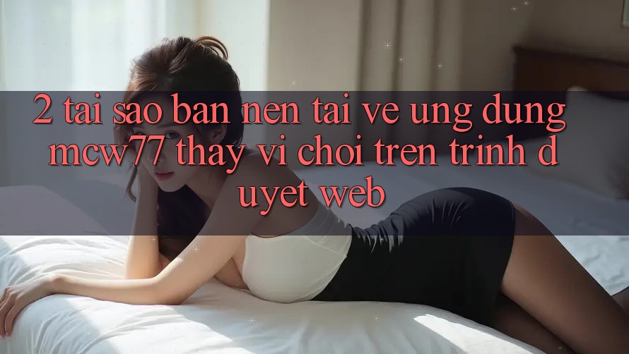 2. Tại Sao Bạn Nên Tải về Ứng dụng MCW77 Thay Vì Chơi Trên Trình Duyệt Web?