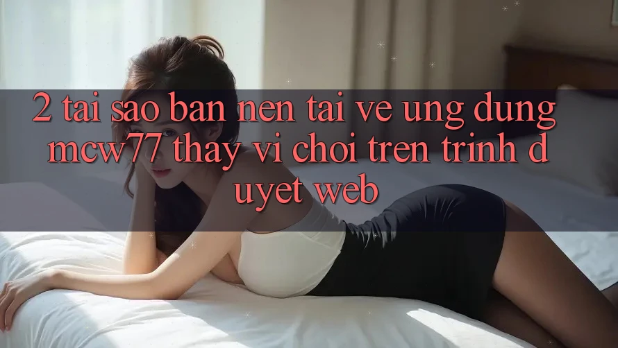 2. Tại Sao Bạn Nên Tải về Ứng dụng MCW77 Thay Vì Chơi Trên Trình Duyệt Web?