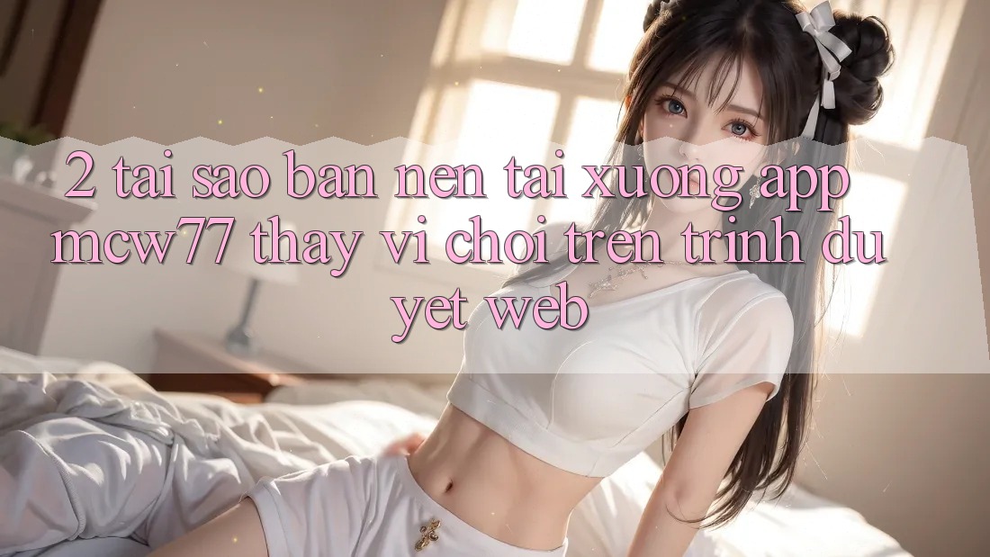 2. Tại Sao Bạn Nên Tải xuống App MCW77 Thay Vì Chơi Trên Trình Duyệt Web? 2. Tại Sao Bạn Nên Tải xuống App MCW77 Thay Vì Chơi Trên Trình Duyệt Web?