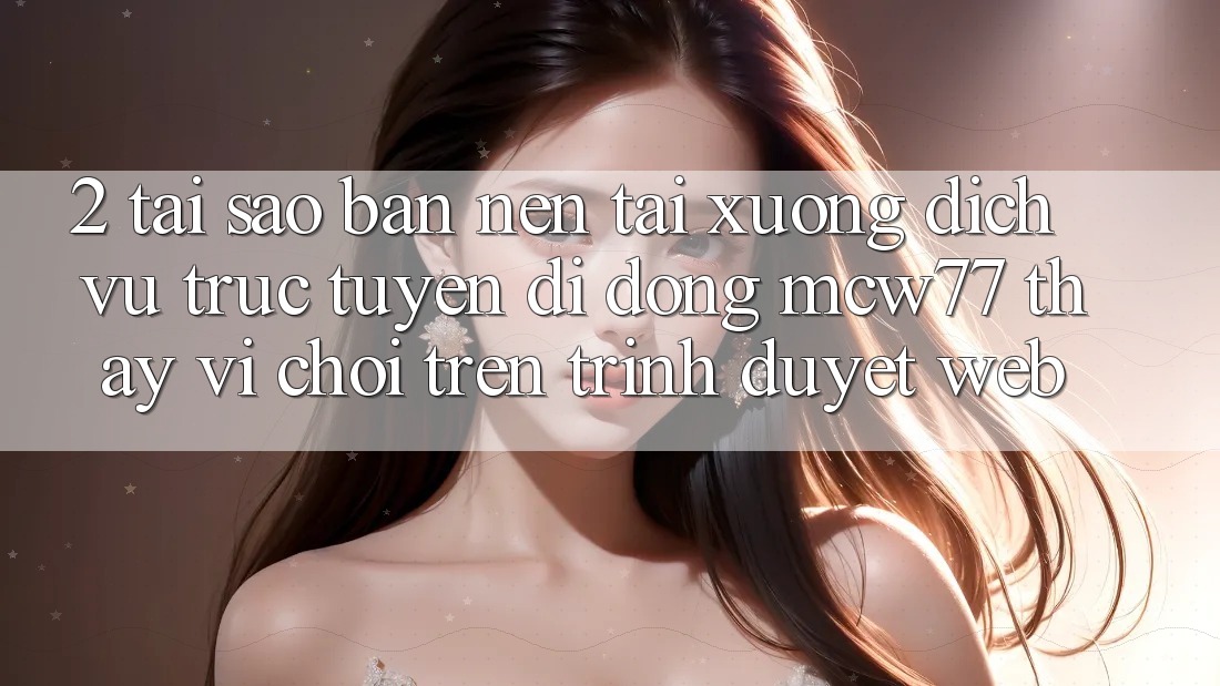 2. Tại Sao Bạn Nên Tải xuống Dịch vụ trực tuyến di động MCW77 Thay Vì Chơi Trên Trình Duyệt Web?