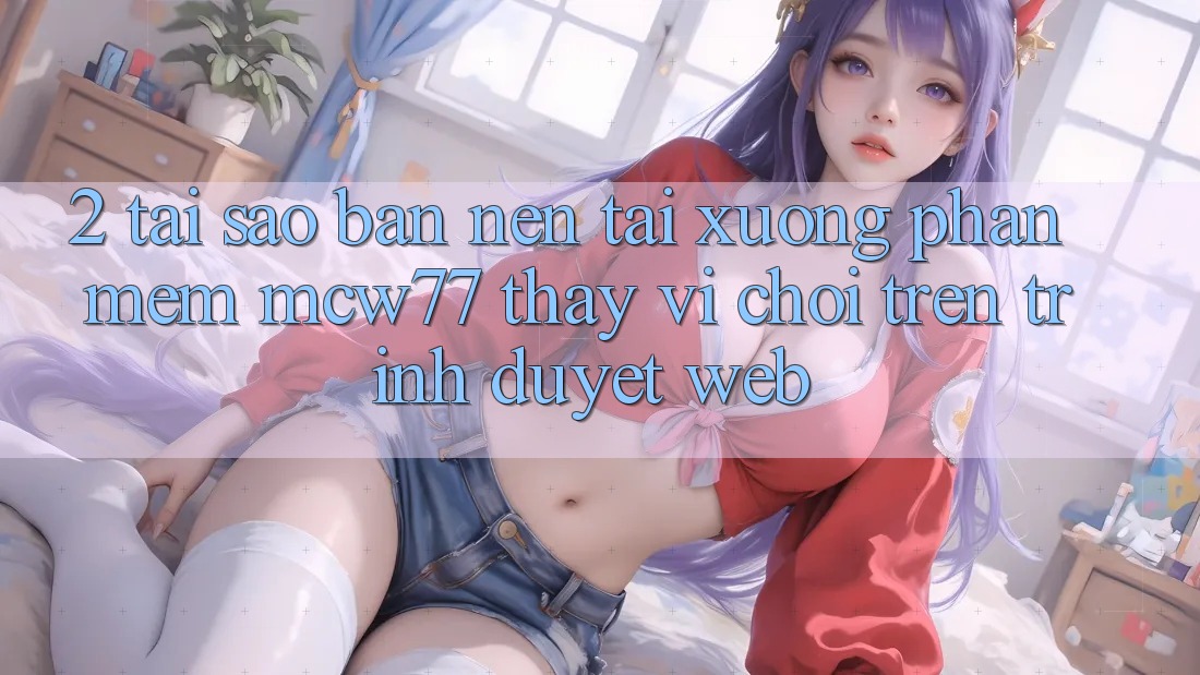 2. Tại Sao Bạn Nên Tải xuống Phần mềm MCW77 Thay Vì Chơi Trên Trình Duyệt Web?