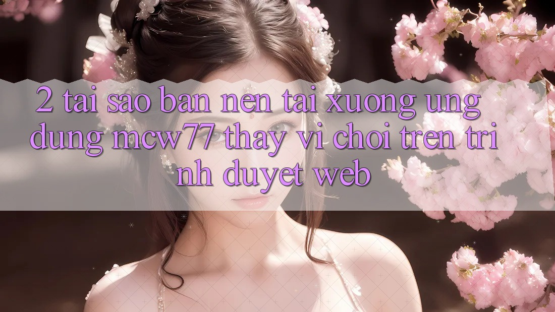 2. Tại Sao Bạn Nên Tải xuống Ứng dụng MCW77 Thay Vì Chơi Trên Trình Duyệt Web?