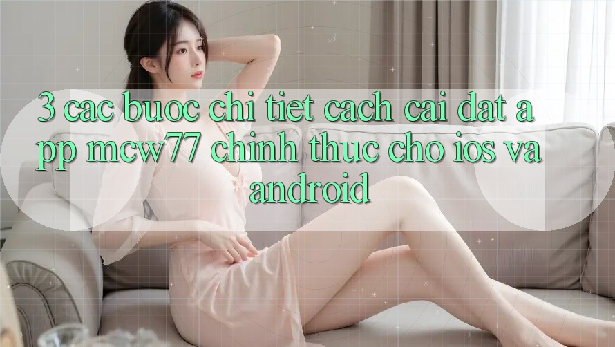 3. Các bước Chi Tiết Cách Cài đặt App MCW77 Chính Thức Cho iOS và Android